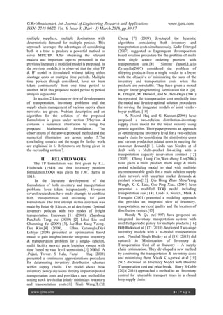G.Krishnakumari. Int. Journal of Engineering Research and Applications www.ijera.com
ISSN: 2248-9622, Vol. 6, Issue 3, (Part - 1) March 2016, pp.80-87
www.ijera.com 81 | P a g e
multiple suppliers, multiple destinations with
deterministic demand for multiple periods. This
approach leverages the advantages of considering
both at a time to produce a powerful method to
solve MPICTP. After observing the relevant
models and important aspects presented in the
previous literature a modified model is proposed. In
the previous models, it is observed that the joint TP
& IP model is formulated without taking either
shortage costs or multiple time periods. Multiple
time periods though considered, have not been
taken continuously from one time period to
another. With this proposed model period by period
analysis is possible.
In section 2 Literature review of developments
of transportation, inventory problems and the
supply chain management of various supply chain
networks are given. Problem description and an
algorithm for the solution of the proposed
formulation is given under section 3.Section 4
contains a numerical illustration by using the
proposed Mathematical formulation.. The
observations of the above proposed method and the
numerical illustration are given under 5.The
concluding remarks and the scope for further work
are explained in 6. References are being given in
the succeeding section 7.
II. RELATED WORK
The TP formulation was first given by F.L.
Hitchcock (1941) and first inventory problem
formulation(EOQ) was given by F.W. Harris in
1913.
In the literature development of the
formulation of both inventory and transportation
problems have taken independently. However
several researchers have made attempts to combine
both transportation and inventory for joint
formulation. The first attempt in this direction was
made by Brian Q. Rieksts, et al developed Optimal
inventory policies with two modes of freight
transportation European [1] (2008). Zhendong
Pan,Jiafu Tang etc (2009) [2] Lihui Liu and
Chunming Ye (2009) [3], Jae-Hun Kang Yeong-
Dae Kim,[4] (2009), , Erhan Kutanoglu,Divi
Lohiya (2008) presented an optimization based
model to gain insights into the integrated inventory
& transportation problem for a single- echelon,
multi facility service parts logistics system with
time based service level constraints.[5] Nikhil. A
.Pujari, Trever. S Hale, Fazul Huq (2008)
presented a continuous approximations procedure
for determining inventory distribution schemas
within supply chains. The model shows how
inventory policy decisions directly impact expected
transportation costs and provides a new method for
setting stock levels that jointly minimizes inventory
and transportation costs.[6]. Xiuli Wang,T.C.E
Cheng [7] (2009) developed the heuristic
algorithms considering both inventory and
transportation costs simultaneously. Kadir Eritrogal
(2007) suggested a Lagrangean decomposition
based solution procedure for the problem of multi
item single source ordering problem with
transportation cost.[8] Simone Zanoni,Lucio
Zavanella(2007) considered the problem of
shipping products from a single vendor to a buyer
with the objective of minimizing the sum of the
inventory and transportation costs when the
products are perishable. They have given a mixed
integer linear programming formulation for it. [9].
K. Ertogral, M. Darwish, and M. Ben-Daya (2007)
incorporated the transportation cost explicitly into
the model and develop optimal solution procedures
for solving the integrated models of joint vendor-
buyer problem. [10]
A. Noorul Haq and G. Kannan.(2006) have
proposed a two-echelon distribution-inventory
supply chain model for the bread industry using
genetic algorithm. Their paper presents an approach
of optimizing the inventory level for a two-echelon
supply chain by considering the distribution costs
and various production related costs in meeting the
customer demand.[11]. Linda van Norden et al
dealt with a Multi-product lot-sizing with a
transportation capacity reservation contract [12]
(2005) , Cheng Liang Cen,Wen cheng Lee(2004)
have given a multi product, multi stage & multi
period scheduling model to deal with multiple
incommensurable goals for a multi echelon supply
chain network with uncertain market demands &
product prices.[13]. Qiu Hong Zhao Shou-Yang
Wangb, K.-K. Laic, Guo-Ping Xiaa. (2004) have
presented a modified EOQ model including
transportation cost.[14]. Linda K Nozick, Mark A
Turnquist (2001) presented a modeling approach
that provides an integrated view of inventory,
transportation, serviced quality and the location of
distribution centres.[15]
Wendy W Qu etc(1997) have proposed an
integrated inventory transportation system with
modified periodic policy for multiple products.[16]
B.Q Rieksts et al [17] (2010) developed Two-stage
inventory models with a bi-modal transportation
cost, Nonihal Singh Dhakry et al [18] (2013) did
research in Minimization of Inventory &
Transportation Cost of an Industry – A supply
chain optimization. They developed a new method
by combining the transportation & inventory costs
and minimizing them. Vivek K Agarwal et al [19]
2015 discussed an Inventory Model with Discrete
Transportation cost and price break, Barry R Cobb
[20] ( 2016) approached a method to an Inventory
control for returnable transport itmes in a closed
loop supply chain.
 