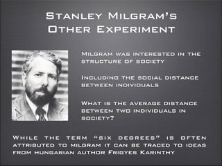 Stanley Milgram’s
Other Experiment
Milgram was interested in the
structure of society
Including the social distance
between individuals
While the term “six degrees” is often
attributed to milgram it can be traced to ideas
from hungarian author Frigyes Karinthy
What is the average distance
between two individuals in
society?
 