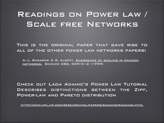 Readings on Power law /
Scale free Networks
Check out Lada Adamic’s Power Law Tutorial
Describes distinctions between the Zipf,
Power-law and Pareto distribution
http://www.hpl.hp.com/research/idl/papers/ranking/ranking.html
This is the original paper that gave rise to
all of the other power law networks papers:
A.-L. Barabási & R. Albert, Emergence of scaling in random
networks, Science 286, 509–512 (1999)
 