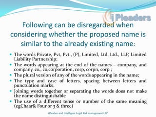 Following can be disregarded when considering whether the proposed name is similar to the already existing name:The words Private, Pvt, Pvt., (P), Limited, Ltd, Ltd., LLP, Limited Liability Partnership;The words appearing at the end of the names – company, and company, co., co,corporation, corp, corpn, corp.;The plural version of any of the words appearing in the name;The type and case of letters, spacing between letters and punctuation marks; Joining words together or separating the words does not make the name distinguishableThe use of a different tense or number of the same meaning (egChaar & Four or 3 & three)iPleaders and Intelligent Legal Risk management LLP
