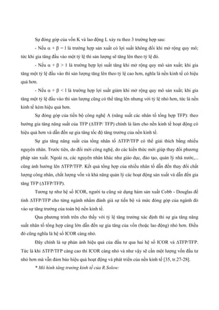 Sự đóng góp của vốn K và lao động L xảy ra theo 3 trường hợp sau:
- Nếu  +  = l là trường hợp sản xuất có lợi suất không đổi khi mở rộng quy mô;
tức khi gia tăng đầu vào một tỷ lệ thì sản lượng sẽ tăng lên theo tỷ lệ đó.
- Nếu  +  > 1 là trường hợp lợi suất tăng khi mở rộng quy mô sản xuất; khi gia
tăng một tỷ lệ đầu vào thì sản lượng tăng lên theo tỷ lệ cao hơn, nghĩa là nền kinh tế có hiệu
quả hơn.
- Nếu  +  < l là trường hợp lợi suất giảm khi mở rộng quy mô sản xuất; khi gia
tăng một tỷ lệ đầu vào thì sản lượng cũng có thể tăng lên nhưng với tỷ lệ nhỏ hơn, tức là nền
kinh tế kém hiệu quả hơn.
Sự đóng góp của tiến bộ công nghệ A (năng suất các nhân tố tổng hợp TFP): theo
hướng gia tăng năng suất của TFP (TFP/ TFP) chính là làm cho nền kinh tế hoạt động có
hiệu quả hơn và dẫn đến sự gia tăng tốc độ tăng trưởng của nền kinh tế.
Sự gia tăng năng suất của tổng nhân tố TFP/TFP có thể giải thích bằng nhiều
nguyên nhân. Trước tiên, do đổi mới công nghệ, do các kiến thức mới giúp thay đổi phương
pháp sản xuất. Ngoài ra, các nguyên nhân khác như giáo dục, đào tạo, quản lý nhà nước,...
cũng ảnh hưởng lên TFP/TFP. Kết quả tổng hợp của nhiều nhân tố dẫn đến thay đổi chất
lượng công nhân, chất lượng vốn và khả năng quản lý các hoạt động sản xuất và dẫn đến gia
tăng TFP (TFP/TFP).
Tương tự như hệ số ICOR, người ta cũng sử dụng hàm sản xuất Cobb - Douglas để
tính TFP/TFP cho từng ngành nhằm đánh giá sự tiến bộ và mức đóng góp của ngành đó
vào sự tăng trưởng của toàn bộ nền kinh tế.
Qua phương trình trên cho thấy với tỷ lệ tăng trưởng xác định thì sự gia tăng năng
suất nhân tố tổng hợp càng lớn dẫn đến sự gia tăng của vốn (hoặc lao động) nhỏ hơn. Điều
đó cũng nghĩa là hệ số ICOR càng nhỏ.
Đây chính là sự phản ảnh hiệu quả của đầu tư qua hai hệ số ICOR và TFP/TFP.
Tức là khi TFP/TFP càng cao thì ICOR càng nhỏ và như vậy sẽ cần một lượng vốn đầu tư
nhỏ hơn mà vẫn đảm bảo hiệu quả hoạt động và phát triển của nền kinh tế [35, tr.27-28].
* Mô hình tăng trưởng kinh tế của R.Solow:
 