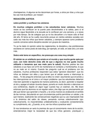 chantajearnos. A algunos se los decomisan por horas, a otros por días y a los que 
les cae mal el profesor, por meses". 
REDACCIÓN JUSTICIA 
sobre prohibir y confiscar los celulares 
En muchos colegios prohíben a los estudiantes tener celulares. Muchas 
veces se los confiscan en la puerta para devolvérselos a la salida, pero si el 
alumno sigue llevándolo a la escuela se lo confiscan por una semana, y a veces 
por más tiempo. Se de colegios que ya no los devuelven o lo hacen solo al final 
del año. El tema se ha vuelto recurrente porque en ciertos estratos sociales son 
cada vez más los niños que tienen celulares, y siempre aparece como problema 
cuando converso sobre disciplina escolar con grupos de maestros. 
Yo ya he dado mi opinión sobre los reglamentos, la disciplina y las prohibiciones 
escolares en varios posts de este blog, por ejemplo, en este, en este otro y en este 
más. 
Sobre este tema en específico, me preocupa una cosa muy simple: 
El celular es un artefacto que existe en el mundo y que mucha gente opta por 
usar, con todo derecho (más allá de que a algunos no nos guste mucho 
utilizarlo o temamos que sea malo para la salud). Muchos padres les dan 
celulares a sus hijos con el fin de mantenerse en contacto y monitorearlos, lo que 
no es malo en sí mismo. Cuando les pregunto cuál es el problema con los 
celulares, muchos profesores responden que estos "generan desorden", que los 
niños se distraen con ellos y que temen que el celular suene e interrumpa la 
clase... Yo les pregunto entonces que si ellos no creen -asumiendo que el sonido y 
las interrupciones es el único o el mayor problema- que los estudiantes deberían 
más bien aprender a regularse de manera autónoma, es decir, aprender a respetar 
al otro y apagar el celular durante clases, ponerlo en modo discreto o silencioso en 
una conferencia, dejarlo en algún lugar cuando hay un exámen, etc. Me dicen 
entonces que los alumnos no se regulan solos y les digo que es precisamente por 
ello que tienen que aprender a hacerlo, y la única manera es analizando el sentido 
de las normas, discutiendo en qué circunstancias podría permitirse un celular y de 
qué manera, explicando las consecuencias negativas que su uso inapropiado trae 
a la dinámica del salón de clases, pensando normas colectivamente (ojo: 
colectivamente, no imponiéndolas unilateralmente) y evaluando constantemente 
su cumplimiento, etc. ¿Cuando, si no, van los niños a practicar esto? 
Si nos tomáramos en serio la premisa de que el conocimiento viene de la acción, 
entenderíamos mejor la necesidad de que los niños generen, practiquen y 
 