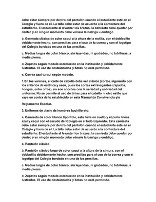 debe estar siempre por dentro del pantalón cuando el estudiante esté en el 
Colegio y fuera de él. La talla debe estar de acuerdo a la contextura del 
estudiante. El estudiante al levantar los brazos, la camiseta debe quedar por 
dentro y en ningún momento debe vérsele la barriga u ombligo. 
b. Bermuda clásica de color caqui a la altura de la rodilla, con el dobladillo 
debidamente hecho, con presillas para el uso de la correa y con el logotipo 
del Colegio bordado en una de las presillas. 
c. Medias largas de color blanco, sin leyendas, ni grabados, no tobilleras, a 
media pierna. 
d. Zapatos según modelo establecido en la institución y debidamente 
lustrados. El uso de destalonados y botas no está permitido. 
e. Correa azul turquí según modelo. 
f. En los varones, el corte de cabello debe ser clásico (corto), siguiendo con 
los criterios de estética y aseo, pues los cortes extravagantes (rapados, 
hongos, entre otros), no son acordes con la seriedad y sobriedad del 
uniforme. No se permite el uso de tintes para el cabello ni otro estilo que 
vaya en contra de lo establecido en este Manual de Convivencia y/o 
Reglamento Escolar. 
3. Uniforme de diario de hombres bachillerato: 
a. Camiseta de color blanco tipo Polo, esta lleva en cuello y el puño líneas 
azul y caqui con el escudo del Colegio en el lado izquierdo. Esta camiseta 
debe estar siempre por dentro del pantalón cuando el estudiante esté en el 
Colegio y fuera de él. La talla debe estar de acuerdo a la contextura del 
estudiante. El estudiante al levantar los brazos, la camiseta debe quedar por 
dentro y en ningún momento debe vérsele la barriga u ombligo. 
b. Pantalón clásico 
b. Pantalón clásico largo de color caqui a la altura de la cintura, con el 
dobladillo debidamente hecho, con presillas para el uso de la correa y con el 
logotipo del Colegio bordado en una de las presillas. 
c. Medias largas de color blanco, sin leyendas, ni grabados, no tobilleras, a 
media pierna. 
d. Zapatos según modelo establecido en la institución y debidamente 
lustrados. El uso de destalonados y botas no está permitido. 
 