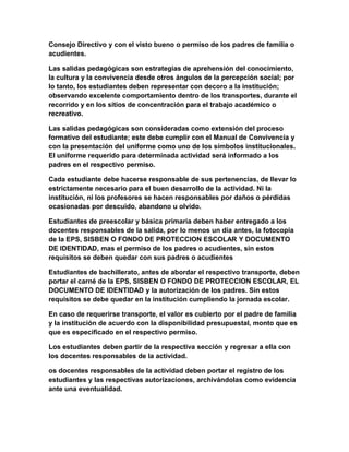 Consejo Directivo y con el visto bueno o permiso de los padres de familia o 
acudientes. 
Las salidas pedagógicas son estrategias de aprehensión del conocimiento, 
la cultura y la convivencia desde otros ángulos de la percepción social; por 
lo tanto, los estudiantes deben representar con decoro a la institución; 
observando excelente comportamiento dentro de los transportes, durante el 
recorrido y en los sitios de concentración para el trabajo académico o 
recreativo. 
Las salidas pedagógicas son consideradas como extensión del proceso 
formativo del estudiante; este debe cumplir con el Manual de Convivencia y 
con la presentación del uniforme como uno de los símbolos institucionales. 
El uniforme requerido para determinada actividad será informado a los 
padres en el respectivo permiso. 
Cada estudiante debe hacerse responsable de sus pertenencias, de llevar lo 
estrictamente necesario para el buen desarrollo de la actividad. Ni la 
institución, ni los profesores se hacen responsables por daños o pérdidas 
ocasionadas por descuido, abandono u olvido. 
Estudiantes de preescolar y básica primaria deben haber entregado a los 
docentes responsables de la salida, por lo menos un día antes, la fotocopia 
de la EPS, SISBEN O FONDO DE PROTECCION ESCOLAR Y DOCUMENTO 
DE IDENTIDAD, mas el permiso de los padres o acudientes, sin estos 
requisitos se deben quedar con sus padres o acudientes 
Estudiantes de bachillerato, antes de abordar el respectivo transporte, deben 
portar el carné de la EPS, SISBEN O FONDO DE PROTECCION ESCOLAR, EL 
DOCUMENTO DE IDENTIDAD y la autorización de los padres. Sin estos 
requisitos se debe quedar en la institución cumpliendo la jornada escolar. 
En caso de requerirse transporte, el valor es cubierto por el padre de familia 
y la institución de acuerdo con la disponibilidad presupuestal, monto que es 
que es especificado en el respectivo permiso. 
Los estudiantes deben partir de la respectiva sección y regresar a ella con 
los docentes responsables de la actividad. 
os docentes responsables de la actividad deben portar el registro de los 
estudiantes y las respectivas autorizaciones, archivándolas como evidencia 
ante una eventualidad. 
 