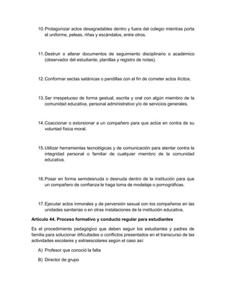 10.Protagonizar actos desagradables dentro y fuera del colegio mientras porta 
el uniforme, peleas, riñas y escándalos, entre otros. 
11.Destruir o alterar documentos de seguimiento disciplinario o académico 
(observador del estudiante, planillas y registro de notas). 
12.Conformar sectas satánicas o pandillas con el fin de cometer actos ilícitos. 
13.Ser irrespetuoso de forma gestual, escrita y oral con algún miembro de la 
comunidad educativa, personal administrativo y/o de servicios generales. 
14.Coaccionar o extorsionar a un compañero para que actúe en contra de su 
voluntad física moral. 
15.Utilizar herramientas tecnológicas y de comunicación para atentar contra la 
integridad personal o familiar de cualquier miembro de la comunidad 
educativa. 
16.Posar en forma semidesnuda o desnuda dentro de la institución para que 
un compañero de confianza le haga toma de modelaje o pornográficas. 
17.Ejecutar actos inmorales y de perversión sexual con los compañeros en las 
unidades sanitarias o en otras instalaciones de la institución educativa. 
Artículo 44. Proceso formativo y conducto regular para estudiantes 
Es el procedimiento pedagógico que deben seguir los estudiantes y padres de 
familia para solucionar dificultades o conflictos presentados en el transcurso de las 
actividades escolares y extraescolares según el caso así: 
A) Profesor que conoció la falta 
B) Director de grupo 
 
