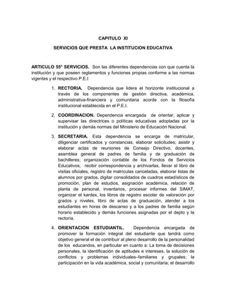 CAPITULO XI 
SERVICIOS QUE PRESTA LA INSTITUCION EDUCATIVA 
ARTICULO 55° SERVICIOS. Son las diferentes dependencias con que cuenta la 
institución y que poseen reglamentos y funciones propias conforme a las normas 
vigentes y el respectivo P.E.I 
1. RECTORIA. Dependencia que lidera el horizonte institucional a 
través de los componentes de gestión directiva, académica, 
administrativa-financiera y comunitaria acorde con la filosofía 
institucional establecida en el P.E.I. 
2. COORDINACION. Dependencia encargada de orientar, aplicar y 
supervisar las directrices o políticas educativas adoptadas por la 
institución y demás normas del Ministerio de Educación Nacional. 
3. SECRETARIA. Esta dependencia se encarga de matricular, 
diligenciar certificados y constancias, elaborar solicitudes; asistir y 
elaborar actas de reuniones de Consejo Directivo, docentes, 
asamblea general de padres de familia y de graduación de 
bachilleres; organización contable de los Fondos de Servicios 
Educativos, recibir correspondencia y archivarlas, llevar el libro de 
visitas oficiales, registro de matrículas canceladas, elaborar listas de 
alumnos por grados, digitar consolidados de cuadros estadísticos de 
promoción, plan de estudios, asignación académica, relación de 
planta de personal, inventarios, procesar informes del SIMAT, 
organizar el kardex, los libros de registro escolar de valoración por 
grados y niveles, libro de actas de graduación, atender a los 
estudiantes en horas de descanso y a los padres de familia según 
horario establecido y demás funciones asignadas por el depto y la 
rectoría. 
4. ORIENTACION ESTUDIANTIL. Dependencia encargada de 
promover la formación integral del estudiante que tendrá como 
objetivo general el de contribuir al pleno desarrollo de la personalidad 
de los educandos, en particular en cuanto a: La toma de decisiones 
personales, la identificación de aptitudes e intereses, la solución de 
conflictos y problemas individuales–familiares y grupales; la 
participación en la vida académica, social y comunitaria; el desarrollo 
 