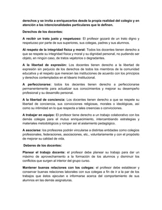 derechos y se invita a enriquecerlos desde la propia realidad del colegio y en 
atención a las intencionalidades particulares que le definen. 
Derechos de los docentes: 
A recibir un trato justo y respetuoso: El profesor gozará de un trato digno y 
respetuoso por parte de sus superiores, sus colegas, padres y sus alumnos. 
Al respeto de la integridad física y moral: Todos los docentes tienen derecho a 
que se respete su integridad física y moral y su dignidad personal, no pudiendo ser 
objeto, en ningún caso, de tratos vejatorios o degradantes. 
A la libertad de expresión: Los docentes tienen derecho a la libertad de 
expresión sin perjuicio de los derechos de todos los miembros de la comunidad 
educativa y el respeto que merecen las instituciones de acuerdo con los principios 
y derechos contemplados en el Ideario Institucional. 
A perfeccionarse: todos los decentes tienen derecho a perfeccionarse 
permanentemente para actualizar sus conocimientos y mejorar su desempeño 
profesional y su desarrollo personal. 
A la libertad de conciencia: Los docentes tienen derecho a que se respete su 
libertad de conciencia, sus convicciones religiosas, morales o ideológicas, así 
como su intimidad en lo que respecta a tales creencias o convicciones. 
A trabajar en equipo: El profesor tiene derecho a un trabajo colaborativo con los 
demás colegas para el mutuo enriquecimiento, intercambiando estrategias y 
materiales metodológicos y romper así el aislamiento pedagógico. 
A asociarse: los profesores podrán vincularse a distintas entidades como colegios 
profesionales, federaciones, asociaciones, etc., voluntariamente y con el propósito 
de mejorar su calidad de vida. 
Deberes de los docentes: 
Planear el trabajo docente: el profesor debe planear su trabajo para dar un 
máximo de aprovechamiento a la formación de los alumnos y disminuir los 
conflictos que surgen al interior del grupo curso. 
Mantener buenas relaciones con los colegas: el profesor debe establecer y 
conservar buenas relaciones laborales con sus colegas a fin de ir a la par de los 
trabajos que éstos ejecutan e informarse acerca del comportamiento de sus 
alumnos en las demás asignaturas. 
 