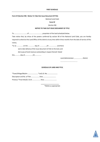FIRST SCHEDULE
Form 5F [Section 90] - Notice To Take Out Issue Document Of Title
National Land Code
Form 5F
(Section 90)
NOTICE TO TAKE OUT ISSUE DOCUMENT OF TITLE
To .............................. of ............................... proprietor of the land scheduled below.
Take notice that, by virtue of the powers conferred by section 90 of the National Land Code, you are hereby
required to attend at the Land Office of this district at any time within three months from the date of service of this
notice,
*or at ............... on the ............... day of ................,19 ................... and there
(a) to take delivery of the issue document of title to the land, and
(b) to pay all land revenue outstanding in respect thereof. Dated
this..............day of..................,19................
Land Administrator .................... District
........................................
SCHEDULE OF LAND AND TITLE
*Town/Village/Mukim ........................ *Lot/L.O. No ........................
Description and No. of Title ................... Area ..............................
Previous *Final title/Q.T./A.A ................... Area .............................
*Delete as appropriate
 