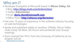 PAGE 2

Who am I?

 Developer Evangelist at Microsoft based in Silicon Valley, CA
 Blog: http://blogs.msdn.com/b/dorischen/
 Twitter @doristchen
 Email: doris.chen@microsoft.com
 Office Hours http://ohours.org/dorischen
 Has over 15 years of experience in the software industry focusing
on web technologies
 Spoke and published widely at JavaOne, O'Reilly, Silicon Valley
Code Camp, SD West, SD Forum and worldwide User Groups
meetings
 Doris received her Ph.D. from the University of California at Los
Angeles (UCLA)
Blog http://blogs.msdn.com/dorischen

 