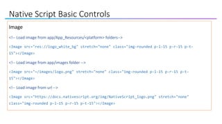 Native Script Basic Controls
Image
<!-- Load image from app/App_Resources/<platform> folders-->
<Image src="res://logo_white_bg" stretch="none" class="img-rounded p-l-15 p-r-15 p-t-
15"></Image>
<!-- Load image from app/images folder -->
<Image src="~/images/logo.png" stretch="none" class="img-rounded p-l-15 p-r-15 p-t-
15"></Image>
<!-- Load image from url -->
<Image src="https://docs.nativescript.org/img/NativeScript_logo.png" stretch="none"
class="img-rounded p-l-15 p-r-15 p-t-15"></Image>
 