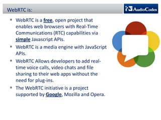 WebRTC is:

 WebRTC is a free, open project that
enables web browsers with Real-Time
Communications (RTC) capabilities via
simple Javascript APIs.
 WebRTC is a media engine with JavaScript
APIs.
 WebRTC Allows developers to add realtime voice calls, video chats and file
sharing to their web apps without the
need for plug-ins.
 The WebRTC initiative is a project
supported by Google, Mozilla and Opera.

 
