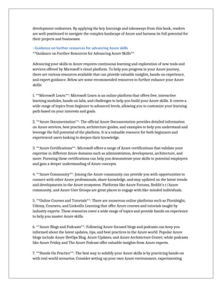 development endeavors. By applying the key learnings and takeaways from this book, readers
are well-positioned to navigate the complex landscape of Azure and harness its full potential for
their projects and businesses.
- Guidance on further resources for advancing Azure skills
**Guidance on Further Resources for Advancing Azure Skills**
Advancing your skills in Azure requires continuous learning and exploration of new tools and
services offered by Microsoft's cloud platform. To help you progress in your Azure journey,
there are various resources available that can provide valuable insights, hands-on experience,
and expert guidance. Below are some recommended resources to further enhance your Azure
skills:
1. **Microsoft Learn**: Microsoft Learn is an online platform that offers free, interactive
learning modules, hands-on labs, and challenges to help you build your Azure skills. It covers a
wide range of topics from beginner to advanced levels, allowing you to customize your learning
path based on your interests and goals.
2. **Azure Documentation**: The official Azure Documentation provides detailed information
on Azure services, best practices, architecture guides, and examples to help you understand and
leverage the full potential of the platform. It is a valuable resource for both beginners and
experienced users looking to deepen their knowledge.
3. **Azure Certifications**: Microsoft offers a range of Azure certifications that validate your
expertise in different Azure domains such as administration, development, architecture, and
more. Pursuing these certifications can help you demonstrate your skills to potential employers
and gain a deeper understanding of Azure concepts.
4. **Azure Community**: Joining the Azure community can provide you with opportunities to
connect with other Azure professionals, share knowledge, and stay updated on the latest trends
and developments in the Azure ecosystem. Platforms like Azure Forums, Reddit's r/Azure
community, and Azure User Groups are great places to engage with like-minded individuals.
5. **Online Courses and Tutorials**: There are numerous online platforms such as Pluralsight,
Udemy, Coursera, and LinkedIn Learning that offer Azure courses and tutorials taught by
industry experts. These resources cover a wide range of topics and provide hands-on experience
to help you master Azure skills.
6. **Azure Blogs and Podcasts**: Following Azure-focused blogs and podcasts can keep you
informed about the latest updates, tips, and best practices in the Azure world. Popular Azure
blogs include Azure DevOps Blog, Azure Updates, and Azure Architecture Center, while podcasts
like Azure Friday and The Azure Podcast offer valuable insights from Azure experts.
7. **Hands-On Practice**: The best way to solidify your Azure skills is by practicing hands-on
with real-world scenarios. Consider setting up your own Azure environment, experimenting
 