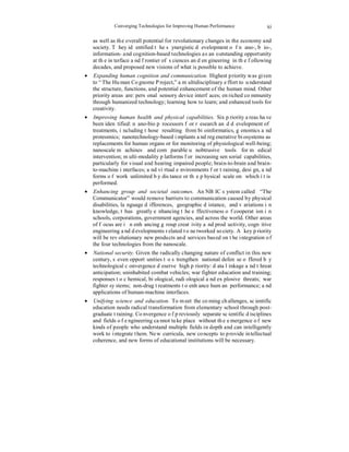 Converging Technologies for Improving Human Performance 
xi 
as well as the overall potential for revolutionary changes in the economy and 
society. They identified the synergistic development of nano-, bio-, 
information- and cognition-based technologies as an outstanding opportunity 
at the interface and frontier of sciences and engineering in the following 
decades, and proposed new visions of what is possible to achieve. 
• Expanding human cognition and communication. Highest priority was given 
to “The Human Cognome Project,” a multidisciplinary effort to understand 
the structure, functions, and potential enhancement of the human mind. Other 
priority areas are: personal sensory device interfaces; enriched community 
through humanized technology; learning how to learn; and enhanced tools for 
creativity. 
• Improving human health and physical capabilities. Six priority areas have 
been identified: nano-bio processors for research and development of 
treatments, including those resulting from bioinformatics, genomics and 
proteomics; nanotechnology-based implants and regenerative biosystems as 
replacements for human organs or for monitoring of physiological well-being; 
nanoscale machines and comparable unobtrusive tools for medical 
intervention; multi-modality platforms for increasing sensorial capabilities, 
particularly for visual and hearing impaired people; brain-to-brain and brain-to- 
machine interfaces; and virtual environments for training, design, and 
forms of work unlimited by distance or the physical scale on which it is 
performed. 
• Enhancing group and societal outcomes. An NBIC system called “The 
Communicator” would remove barriers to communication caused by physical 
disabilities, language differences, geographic distance, and variations in 
knowledge, thus greatly enhancing the effectiveness of cooperation in 
schools, corporations, government agencies, and across the world. Other areas 
of focus are in enhancing group creativity and productivity, cognitive 
engineering and developments related to networked society. A key priority 
will be revolutionary new products and services based on the integration of 
the four technologies from the nanoscale. 
• National security. Given the radically changing nature of conflict in this new 
century, seven opportunities to strengthen national defense offered by 
technological convergence deserve high priority: data linkage and threat 
anticipation; uninhabited combat vehicles; war fighter education and training; 
responses to chemical, biological, radiological and explosive threats; war 
fighter systems; non-drug treatments to enhance human performance; and 
applications of human-machine interfaces. 
• Unifying science and education. To meet the coming challenges, scientific 
education needs radical transformation from elementary school through post-graduate 
training. Convergence of previously separate scientific disciplines 
and fields of engineering cannot take place without the emergence of new 
kinds of people who understand multiple fields in depth and can intelligently 
work to integrate them. New curricula, new concepts to provide intellectual 
coherence, and new forms of educational institutions will be necessary. 
 
