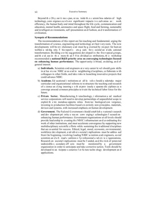 xii 
Executive Summary 
Beyond the 20-year time span, or outside the current boundaries of high 
technology, convergence can have significant impacts in such areas as: work 
efficiency, the human body and mind throughout the life cycle, communication and 
education, mental health, aeronautics and space flight, food and farming, sustainable 
and intelligent environments, self-presentation and fashion, and transformation of 
civilization. 
Synopsis of Recommendations 
The recommendations of this report are far-reaching and fundamental, urging the 
transformation of science, engineering and technology at their very roots. The new 
developments will be revolutionary and must be governed by respect for human 
welfare and dignity. This report sets goals for societal and educational 
transformation. Building on the suggestions developed in the five topical groups, 
and the ideas in the more than 50 individual contributions, the workshop 
recommended a national R&D priority area on converging technologies focused 
on enhancing human performance. The opportunity is broad, enduring, and of 
general interest. 
a) Individuals. Scientists and engineers at every career level should gain skills 
in at least one NBIC area and in neighboring disciplines, collaborate with 
colleagues in other fields, and take risks in launching innovative projects that 
could advance NBIC. 
b) Academe. Educational institutions at all levels should undertake major 
curricular and organizational reforms to restructure the teaching and research 
of science and engineering so that previously separate disciplines can 
converge around common principles to train the technical labor force for the 
future. 
c) Private Sector. Manufacturing, biotechnology, information and medical 
service corporations will need to develop partnerships of unparalleled scope to 
exploit the tremendous opportunities from technological convergence, 
investing in production facilities based on entirely new principles, materials, 
devices and systems, with increased emphasis on human development. 
d) Government. The Federal Government should establish a national research 
and development priority area on converging technologies focused on 
enhancing human performance. Government organizations at all levels should 
provide leadership in creating the NBIC infrastructure and coordinating the 
work of other institutions, and must accelerate convergence by supporting new 
multidisciplinary scientific efforts while sustaining the traditional disciplines 
that are essential for success. Ethical, legal, moral, economic, environmental, 
workforce development, and other societal implications must be addressed 
from the beginning, involving leading NBIC scientists and engineers, social 
scientists and a broad coalition of professional and civic organizations. 
Research on societal implications must be funded, and the risk of potential 
undesirable secondary effects must be monitored by a government 
organization in order to anticipate and take corrective action. Tools should be 
developed to anticipate scenarios for future technology development and 
applications. 
 