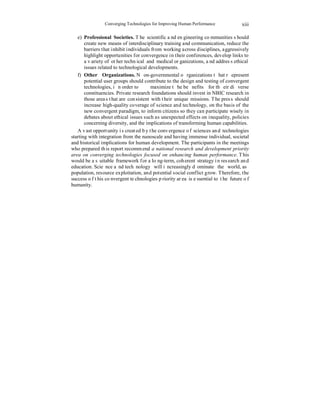 Converging Technologies for Improving Human Performance 
xiii 
e) Professional Societies. The scientific and engineering communities should 
create new means of interdisciplinary training and communication, reduce the 
barriers that inhibit individuals from working across disciplines, aggressively 
highlight opportunities for convergence in their conferences, develop links to 
a variety of other technical and medical organizations, and address ethical 
issues related to technological developments. 
f) Other Organizations. Non-governmental organizations that represent 
potential user groups should contribute to the design and testing of convergent 
technologies, in order to maximize the benefits for their diverse 
constituencies. Private research foundations should invest in NBIC research in 
those areas that are consistent with their unique missions. The press should 
increase high-quality coverage of science and technology, on the basis of the 
new convergent paradigm, to inform citizens so they can participate wisely in 
debates about ethical issues such as unexpected effects on inequality, policies 
concerning diversity, and the implications of transforming human capabilities. 
A vast opportunity is created by the convergence of sciences and technologies 
starting with integration from the nanoscale and having immense individual, societal 
and historical implications for human development. The participants in the meetings 
who prepared this report recommend a national research and development priority 
area on converging technologies focused on enhancing human performance. This 
would be a suitable framework for a long-term, coherent strategy in research and 
education. Science and technology will increasingly dominate the world, as 
population, resource exploitation, and potential social conflict grow. Therefore, the 
success of this convergent technologies priority area is essential to the future of 
humanity. 
 