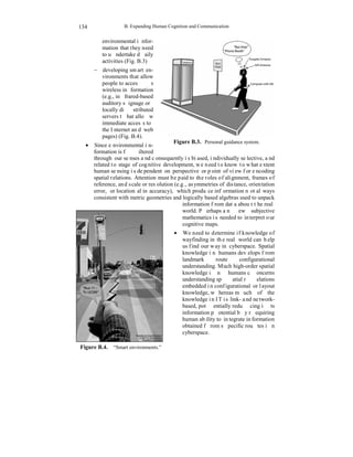 B. Expanding Human Cognition and Communication 
134 
environmental infor-mation 
that they need 
to undertake daily 
activities (Fig. B.3) 
− developing smart en-vironments 
that allow 
people to access 
wireless information 
(e.g., infrared-based 
auditory signage or 
locally distributed 
servers that allow 
immediate access to 
the Internet and web 
pages) (Fig. B.4). 
• Since environmental in-formation 
is filtered 
Figure B.3. Personal guidance system. 
through our senses and consequently is biased, individually selective, and 
related to stage of cognitive development, we need to know to what extent 
human sensing is dependent on perspective or point of view for encoding 
spatial relations. Attention must be paid to the roles of alignment, frames of 
reference, and scale or resolution (e.g., asymmetries of distance, orientation 
error, or locational inaccuracy), which produce information not always 
consistent with metric geometries and logically based algebras used to unpack 
information from data about the real 
world. Perhaps a new subjective 
mathematics is needed to interpret our 
cognitive maps. 
• We need to determine if knowledge of 
wayfinding in the real world can help 
us find our way in cyberspace. Spatial 
knowledge in humans develops from 
landmark route configurational 
understanding. Much high-order spatial 
knowledge in humans concerns 
understanding spatial relations 
embedded in configurational or layout 
knowledge, whereas much of the 
knowledge in IT is link- and network-based, 
potentially reducing its 
information potential by requiring 
human ability to integrate information 
obtained from specific routes in 
cyberspace. 
Figure B.4. “Smart environments.” 
 