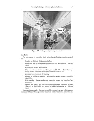 Converging Technologies for Improving Human Performance 
137 
Figure B.7. Talking neon lights in airport terminal. 
Conclusion 
The convergence of nano-, bio-, info- technology and spatial cognition research 
will 
• broaden our ability to think outside the box 
• ensure that NBI technologies are compatible with ways humans think and 
reason 
• facilitate new product development 
• help remove barriers to the natural integration of disabled and disadvantaged 
groups into the community, thus improving their quality of life 
• provide new environments for learning 
• enhance cognitive functioning by improving perceptual and cognitive 
capabilities 
• help create less abstract and more “naturally human“ computer interface 
architecture 
• once we have learned how and where spatial information is stored in the brain 
(place cell analysis), this may prompt new ideas about how we think and 
reason 
For example, eventually, the most powerful computer interface will rely on an 
architecture that combines geospatial metaphors with spatialization principles and 
 