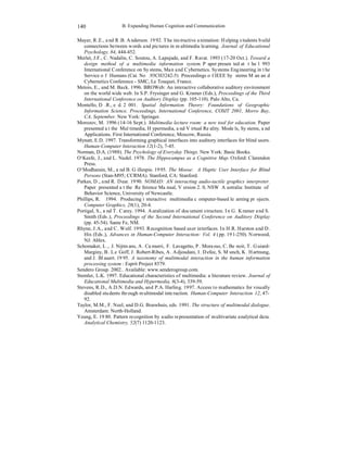 B. Expanding Human Cognition and Communication 
140 
Mayer, R.E., and R.B. Anderson. 1992. The instructive animation: Helping students build 
connections between words and pictures in multimedia learning. Journal of Educational 
Psychology, 84, 444-452. 
Merlet, J.F., C. Nadalin, C. Soutou, A. Lapujade, and F. Ravat. 1993 (17-20 Oct.). Toward a 
design method of a multimedia information system. Paper presented at the 1993 
International Conference on Systems, Man and Cybernetics. Systems Engineering in the 
Service of Humans (Cat. No.93CH3242-5) Proceedings of IEEE Systems Man and 
Cybernetics Conference - SMC, Le Touquet, France. 
Metois, E., and M. Back. 1996. BROWeb: An interactive collaborative auditory environment 
on the world wide web. In S.P. Frysinger and G. Kramer (Eds.), Proceedings of the Third 
International Conference on Auditory Display (pp. 105-110). Palo Alto, Ca. 
Montello, D.R., ed. 2001. Spatial Information Theory: Foundations of Geographic 
Information Science. Proceedings, International Conference, COSIT 2001, Morro Bay, 
CA, September. New York: Springer. 
Morozov, M. 1996 (14-16 Sept.). Multimedia lecture room: a new tool for education. Paper 
presented at the Multimedia, Hypermedia, and Virtual Reality. Models, Systems, and 
Applications. First International Conference, Moscow, Russia. 
Mynatt, E.D. 1997. Transforming graphical interfaces into auditory interfaces for blind users. 
Human-Computer Interaction 12(1-2), 7-45. 
Norman, D.A. (1988). The Psychology of Everyday Things. New York: Basic Books. 
O‘Keefe, J., and L. Nadel. 1978. The Hippocampus as a Cognitive Map. Oxford: Clarendon 
Press. 
O‘Modharain, M., and B. Gillespie. 1995. The Moose: A Haptic User Interface for Blind 
Persons (Stan-M95; CCRMA). Stanford, CA: Stanford. 
Parkes, D., and R. Dear. 1990. NOMAD: AN interacting audio-tactile graphics interpreter. 
Paper presented at the Reference Manual, Version 2.0, NSW Australia: Institute of 
Behavior Science, University of Newcastle. 
Phillips, R. 1994. Producing interactive multimedia computer-based learning projects. 
Computer Graphics, 28(1), 20-4. 
Portigal, S., and T. Carey. 1994. Auralization of document structure. In G. Kramer and S. 
Smith (Eds.), Proceedings of the Second International Conference on Auditory Display 
(pp. 45-54). Sante Fe, NM. 
Rhyne, J.A., and C. Wolf. 1993. Recognition based user interfaces. In H.R. Harston and D. 
Hix (Eds.), Advances in Human-Computer Interaction: Vol. 4 (pp. 191-250). Norwood, 
NJ: Ablex. 
Schomaker, L., J. Nijtmans, A. Camurri, F. Lavagetto, P. Morasso, C. Benoit, T. Guiard- 
Marginy, B. Le Goff, J. Robert-Ribes, A. Adjoudani, I. Defee, S. Munch, K. Hartnung, 
and J. Blauert. 1995. A taxonomy of mulitmodal interaction in the human information 
processing system : Esprit Project 8579. 
Sendero Group. 2002.. Available: www.senderogroup.com. 
Stemler, L.K. 1997. Educational characteristics of multimedia: a literature review. Journal of 
Educational Multimedia and Hypermedia, 6(3-4), 339-59. 
Stevens, R.D., A.D.N. Edwards, and P.A. Harling. 1997. Access to mathematics for visually 
disabled students through multimodal interaction. Human-Computer Interaction 12, 47- 
92. 
Taylor, M.M., F. Neel, and D.G. Bouwhuis, eds. 1991. The structure of multimodal dialogue. 
Amsterdam: North-Holland. 
Yeung, E. 1980. Pattern recognition by audio representation of multivariate analytical data. 
Analytical Chemistry, 52(7) 1120-1123. 
 