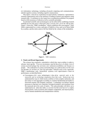 2 
Overview 
(c) information technology, including advanced computing and communications; 
and (d) cognitive science, including cognitive neuroscience. 
This report is based on exploratory research already initiated in representative 
research organizations and on the opinions of leading scientists and engineers using 
research data. Contributors to this report have considered possibilities for progress 
based on full awareness of ethical as well as scientific principles. 
Accelerated scientific and social progress can be achieved by combining research 
methods and results across these provinces in duos, trios, and the full quartet. 
Figure 1 shows the “NBIC tetrahedron,” which symbolizes this convergence. Each 
field is represented by a vertex, each pair of fields by a line, each set of three fields 
by a surface, and the entire union of all four fields by the volume of the tetrahedron. 
Nano 
Cogno Bio 
Info 
Figure 1. NBIC tetrahedron. 
2. Timely and Broad Opportunity 
The sciences have reached a watershed at which they must combine in order to 
advance most rapidly. The new renaissance must be based on a holistic view of 
science and technology that envisions new technical possibilities and focuses on 
people. The unification of science and technology can yield results over the next 
two decades on the basis of four key principles: material unity at the nanoscale, 
NBIC transforming tools, hierarchical systems, and improvement of human 
performance, as described below: 
a) Convergence of diverse technologies is based on material unity at the 
nanoscale and on technology integration from that scale. Science can now 
understand the ways in which atoms combine to form complex molecules, and 
how these in turn aggregate according to common fundamental principles to 
form both organic and inorganic structures. Technology can harness natural 
processes to engineer new materials, biological products, and machines from 
the nanoscale up to the scale of meters. The same principles will allow us to 
understand and, when desirable, to control the behavior both of complex 
microsystems, such as neurons and computer components, and macrosystems, 
such as human metabolism and transportation vehicles. 
 