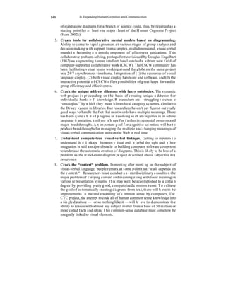 B. Expanding Human Cognition and Communication 
148 
of stand-alone diagrams for a branch of science could, thus, be regarded as a 
starting point for at least one major thrust of the Human Cognome Project 
(Horn 2002c). 
5. Create tools for collaborative mental models based on diagramming. 
Ability to come to rapid agreement at various stages of group analysis and 
decision-making with support from complex, multidimensional, visual-verbal 
murals is becoming a central component of effective organizations. This 
collaborative problem-solving, perhaps first envisioned by Douglas Engelbart 
(1962) as augmenting human intellect, has launched a vibrant new field of 
computer-supported collaborative work (CSCW). The CSCW community has 
been facilitating virtual teams working around the globe on the same project 
in a 24/7 asynchronous timeframe. Integration of (1) the resources of visual 
language display, (2) both visual display hardware and software, and (3) the 
interactive potential of CSCW offers possibilities of great leaps forward in 
group efficiency and effectiveness. 
6. Crack the unique address dilemma with fuzzy ontologies. The semantic 
web project is proceeding on the basis of creating unique addresses for 
individual chunks of knowledge. Researchers are struggling to create 
“ontologies,” by which they mean hierarchical category schemes, similar to 
the Dewey system in libraries. But researchers haven’t yet figured out really 
good ways to handle the fact that most words have multiple meanings. There 
has been quite a bit of progress in resolving such ambiguities in machine 
language translation, so there is hope for further incremental progress and 
major breakthroughs. An important goal for cognitive scientists will be to 
produce breakthroughs for managing the multiple and changing meanings of 
visual-verbal communication units on the Web in real time. 
7. Understand computerized visual-verbal linkages. Getting computers to 
understand the linkage between visual and verbal thought and their 
integration is still a major obstacle to building computer software competent 
to undertake the automatic creation of diagrams. This is likely to be less of a 
problem as the stand-alone diagram project described above (objective #1) 
progresses. 
8. Crack the “context“ problem. In meeting after meeting on the subject of 
visual-verbal language, people remark at some point that “it all depends on 
the context.“ Researchers must conduct an interdisciplinary assault on the 
major problem of carrying context and meaning along with local meaning in 
various representation systems. This may well be accomplished to a certain 
degree by providing pretty good, computerized common sense. To achieve 
the goal of automatically creating diagrams from text, there will have to be 
improvements in the understanding of common sense by computers. The 
CYC project, the attempt to code all of human common sense knowledge into 
a single database — or something like it — will have to demonstrate the 
ability to reason with almost any subject matter from a base of 50 million or 
more coded facts and ideas. This common-sense database must somehow be 
integrally linked to visual elements. 
 