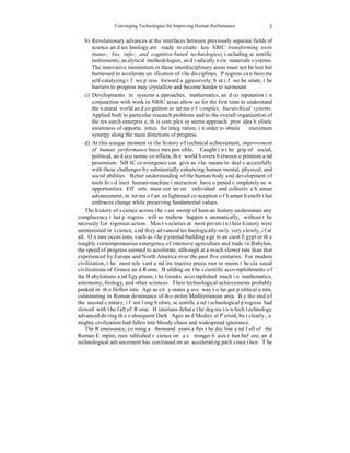 Converging Technologies for Improving Human Performance 
3 
b) Revolutionary advances at the interfaces between previously separate fields of 
science and technology are ready to create key NBIC transforming tools 
(nano-, bio, info-, and cognitive-based technologies), including scientific 
instruments, analytical methodologies, and radically new materials systems. 
The innovative momentum in these interdisciplinary areas must not be lost but 
harnessed to accelerate unification of the disciplines. Progress can become 
self-catalyzing if we press forward aggressively; but if we hesitate, the 
barriers to progress may crystallize and become harder to surmount. 
c) Developments in systems approaches, mathematics, and computation in 
conjunction with work in NBIC areas allow us for the first time to understand 
the natural world and cognition in terms of complex, hierarchical systems. 
Applied both to particular research problems and to the overall organization of 
the research enterprise, this complex systems approach provides holistic 
awareness of opportunities for integration, in order to obtain maximum 
synergy along the main directions of progress. 
d) At this unique moment in the history of technical achievement, improvement 
of human performance becomes possible. Caught in the grip of social, 
political, and economic conflicts, the world hovers between optimism and 
pessimism. NBIC convergence can give us the means to deal successfully 
with these challenges by substantially enhancing human mental, physical, and 
social abilities. Better understanding of the human body and development of 
tools for direct human-machine interaction have opened completely new 
opportunities. Efforts must center on individual and collective human 
advancement, in terms of an enlightened conception of human benefit that 
embraces change while preserving fundamental values. 
The history of science across the vast sweep of human history undermines any 
complacency that progress will somehow happen automatically, without the 
necessity for vigorous action. Most societies at most points in their history were 
uninterested in science, and they advanced technologically only very slowly, if at 
all. On rare occasions, such as the pyramid-building age in ancient Egypt or the 
roughly contemporaneous emergence of intensive agriculture and trade in Babylon, 
the speed of progress seemed to accelerate, although at a much slower rate than that 
experienced by Europe and North America over the past five centuries. For modern 
civilization, the most relevant and instructive precursor remains the classical 
civilizations of Greece and Rome. Building on the scientific accomplishments of 
the Babylonians and Egyptians, the Greeks accomplished much in mathematics, 
astronomy, biology, and other sciences. Their technological achievements probably 
peaked in the Hellenistic Age as city-states gave way to larger political units, 
culminating in Roman dominance of the entire Mediterranean area. By the end of 
the second century, if not long before, scientific and technological progress had 
slowed with the fall of Rome. Historians debate the degree to which technology 
advanced during the subsequent Dark Ages and Medieval Period, but clearly, a 
mighty civilization had fallen into bloody chaos and widespread ignorance. 
The Renaissance, coming a thousand years after the decline and fall of the 
Roman Empire, reestablished science on a stronger basis than before, and 
technological advancement has continued on an accelerating path since then. The 
 