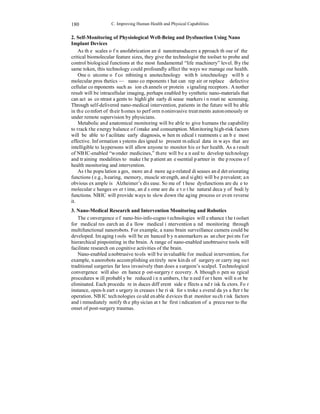 C. Improving Human Health and Physical Capabilities 
180 
2. Self-Monitoring of Physiological Well-Being and Dysfunction Using Nano 
Implant Devices 
As the scales of nanofabrication and nanotransducers approach those of the 
critical biomolecular feature sizes, they give the technologist the toolset to probe and 
control biological functions at the most fundamental “life machinery” level. By the 
same token, this technology could profoundly affect the ways we manage our health. 
One outcome of combining nanotechnology with biotechnology will be 
molecular prosthetics — nano components that can repair or replace defective 
cellular components such as ion channels or protein signaling receptors. Another 
result will be intracellular imaging, perhaps enabled by synthetic nano-materials that 
can act as contrast agents to highlight early disease markers in routine screening. 
Through self-delivered nano-medical intervention, patients in the future will be able 
in the comfort of their homes to perform noninvasive treatments autonomously or 
under remote supervision by physicians. 
Metabolic and anatomical monitoring will be able to give humans the capability 
to track the energy balance of intake and consumption. Monitoring high-risk factors 
will be able to facilitate early diagnosis, when medical treatments can be most 
effective. Information systems designed to present medical data in ways that are 
intelligible to laypersons will allow anyone to monitor his or her health. As a result 
of NBIC-enabled “wonder medicines,” there will be a need to develop technology 
and training modalities to make the patient an essential partner in the process of 
health monitoring and intervention. 
As the population ages, more and more age-related diseases and deteriorating 
functions (e.g., hearing, memory, muscle strength, and sight) will be prevalent; an 
obvious example is Alzheimer’s disease. Some of these dysfunctions are due to 
molecular changes over time, and some are due to the natural decay of bodily 
functions. NBIC will provide ways to slow down the aging process or even reverse 
it. 
3. Nano-Medical Research and Intervention Monitoring and Robotics 
The convergence of nano-bio-info-cogno technologies will enhance the toolset 
for medical research and allow medical intervention and monitoring through 
multifunctional nanorobots. For example, a nano brain surveillance camera could be 
developed. Imaging tools will be enhanced by nanomarkers as anchor points for 
hierarchical pinpointing in the brain. A range of nano-enabled unobtrusive tools will 
facilitate research on cognitive activities of the brain. 
Nano-enabled unobtrusive tools will be invaluable for medical intervention, for 
example, nanorobots accomplishing entirely new kinds of surgery or carrying out 
traditional surgeries far less invasively than does a surgeon’s scalpel. Technological 
convergence will also enhance post-surgery recovery. Although open surgical 
procedures will probably be reduced in numbers, the need for them will not be 
eliminated. Each procedure induces different side effects and risk factors. For 
instance, open-heart surgery increases the risk for stroke several days after the 
operation. NBIC technologies could enable devices that monitor such risk factors 
and immediately notify the physician at the first indication of a precursor to the 
onset of post-surgery traumas. 
 