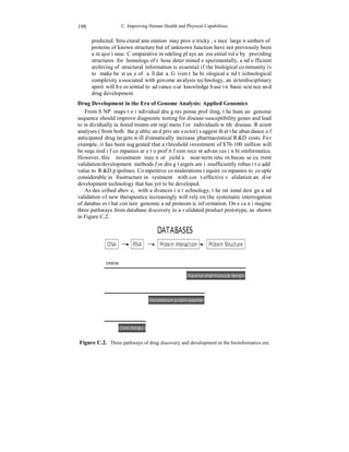C. Improving Human Health and Physical Capabilities 
198 
predicted. Structural annotation may prove tricky, since large numbers of 
proteins of known structure but of unknown function have not previously been 
a major issue. Comparative modeling plays an essential role by providing 
structures for homologs of those determined experimentally, and efficient 
archiving of structural information is essential if the biological community is 
to make best use of all data. Given the biological and technological 
complexity associated with genome analysis technology, an interdisciplinary 
spirit will be essential to advance our knowledge base in basic science and 
drug development. 
Drug Development in the Era of Genome Analysis: Applied Genomics 
From SNP maps to individual drug response profiling, the human genome 
sequence should improve diagnostic testing for disease-susceptibility genes and lead 
to individually tailored treatment regimens for individuals with disease. Recent 
analyses (from both the public and private sector) suggest that the abundance of 
anticipated drug targets will dramatically increase pharmaceutical R&D costs. For 
example, it has been suggested that a threshold investment of $70-100 million will 
be required if companies are to profit from recent advances in bioinformatics. 
However, this investment may not yield a near-term return because current 
validation/development methods for drug targets are insufficiently robust to add 
value to R&D pipelines. Competitive considerations require companies to couple 
considerable infrastructure investment with cost-effective validation and/or 
development technology that has yet to be developed. 
As described above, with advances in technology, the rational design and 
validation of new therapeutics increasingly will rely on the systematic interrogation 
of databases that contain genomic and proteomic information. One can imagine 
three pathways from database discovery to a validated product prototype, as shown 
in Figure C.2. 
Figure C.2. Three pathways of drug discovery and development in the bioinformatics era. 
 