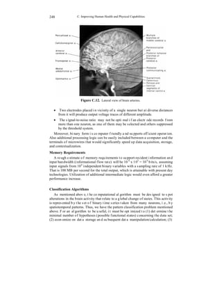 C. Improving Human Health and Physical Capabilities 
248 
Figure C.12. Lateral view of brain arteries. 
• Two electrodes placed in vicinity of a single neuron but at diverse distances 
from it will produce output voltage traces of different amplitude. 
• The signal-to-noise ratio may not be optimal if an electrode records from 
more than one neuron, as one of them may be selected and others suppressed 
by the threshold system. 
Moreover, binary form is computer friendly and supports efficient operation. 
Also additional processing logic can be easily included between a computer and the 
terminals of microwires that would significantly speed up data acquisition, storage, 
and contextualization. 
Memory Requirements 
A rough estimate of memory requirements to support resident information and 
input bandwidth (informational flow rate) will be 106 x 103 = 109 bits/s, assuming 
input signals from 106 independent binary variables with a sampling rate of 1 kHz. 
That is 100 MB per second for the total output, which is attainable with present day 
technologies. Utilization of additional intermediate logic would even afford a greater 
performance increase. 
Classification Algorithms 
As mentioned above, the computational algorithm must be designed to spot 
alterations in the brain activity that relate to a global change of states. This activity 
is represented by the set of binary time series taken from many neurons, i.e., by 
spatiotemporal patterns. Thus, we have the pattern classification problem mentioned 
above. For an algorithm to be useful, it must be optimized to (1) determine the 
minimal number of hypotheses (possible functional states) concerning the data set; 
(2) economize on data storage and subsequent data manipulation/calculation; (3) 
 
