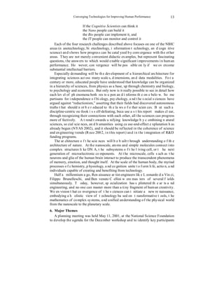 Converging Technologies for Improving Human Performance 
13 
If the Cognitive Scientists can think it 
the Nano people can build it 
the Bio people can implement it, and 
the IT people can monitor and control it 
Each of the four research challenges described above focuses on one of the NBIC 
areas (nanotechnology, biotechnology, information technology, and cognitive 
science) and shows how progress can be catalyzed by convergence with the other 
areas. They are not merely convenient didactic examples, but represent fascinating 
questions, the answers to which would enable significant improvements in human 
performance. However, convergence will be possible only if we overcome 
substantial intellectual barriers. 
Especially demanding will be the development of a hierarchical architecture for 
integrating sciences across many scales, dimensions, and data modalities. For a 
century or more, educated people have understood that knowledge can be organized 
in a hierarchy of sciences, from physics as a base, up through chemistry and biology, 
to psychology and economics. But only now is it really possible to see in detail how 
each level of phenomena both rests upon and informs the one below. Some 
partisans for independence of biology, psychology, and the social sciences have 
argued against “reductionism,” asserting that their fields had discovered autonomous 
truths that should not be reduced to the laws of other sciences. But such a 
discipline-centric outlook is self-defeating, because as this report makes clear, 
through recognizing their connections with each other, all the sciences can progress 
more effectively. A trend towards unifying knowledge by combining natural 
sciences, social sciences, and humanities using cause-and-effect explanation has 
already begun (NYAS 2002), and it should be reflected in the coherence of science 
and engineering trends (Roco 2002, in this report) and in the integration of R&D 
funding programs. 
The architecture of the sciences will be built through understanding of the 
architecture of nature. At the nanoscale, atoms and simple molecules connect into 
complex structures like DNA, the subsystems of the living cell, or the next 
generation of microelectronic components. At the microscale, cells such as the 
neurons and glia of the human brain interact to produce the transcendent phenomena 
of memory, emotion, and thought itself. At the scale of the human body, the myriad 
processes of chemistry, physiology, and cognition unite to form life, action, and 
individuals capable of creating and benefiting from technology. 
Half a millennium ago, Renaissance artist-engineers like Leonardo da Vinci, 
Filippo Brunelleschi, and Benvenuto Cellini were masters of several fields 
simultaneously. Today, however, specialization has splintered the arts and 
engineering, and no one can master more than a tiny fragment of human creativity. 
We envision that convergence of the sciences can initiate a new renaissance, 
embodying a holistic view of technology based on transformative tools, the 
mathematics of complex systems, and unified understanding of the physical world 
from the nanoscale to the planetary scale. 
6. Major Themes 
A planning meeting was held May 11, 2001, at the National Science Foundation 
to develop the agenda for the December workshop and to identify key participants 
 