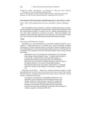 C. Improving Human Health and Physical Capabilities 
260 
Freeman, W.J. 2000. Neurodynamics: An Exploration in Mesoscopic Brain Dynamics 
(Perspectives in Neural Computing). Springer Verlag. 
Kelso, S. 1995. Dynamic Patterns (Complex Adaptive Systems). MIT Press, Boston, MA. 
Kurzweil, R. 1999. The Age of Spiritual Machines. Viking Press, New York, NY. 
CONVERGING TECHNOLOGIES FOR PHYSIOLOGICAL SELF-REGULATION 
Alan T. Pope, NASA Langley Research Center, and Olafur S. Palsson, Mindspire, 
LLC 
The biofeedback training method is an effective health-enhancement technique, 
which exemplifies the integration of biotechnology and information technology with 
the reinforcement principles of cognitive science. Adding nanotechnology to this 
mix will enable researchers to explore the extent to which physiological self-regulation 
can be made more specific and even molecular, and it may lead to a entire 
new class of effective health-enhancing and health-optimizing technologies. 
Vision 
Physiological Self-Regulation Training 
Biofeedback is a well-established and scientifically validated method to treat a 
variety of health problems and normalize or enhance human physiological 
functioning. It consists of placing sensors on the body to measure biological activity 
and enabling patients to self-correct their physiological activity by showing them on 
a computer screen (typically in the form of dynamic graphs) what is going on inside 
their bodies. 
Biofeedback means “the feeding back of information to the individual 
about change in a physiological system.” It implies that the subject is 
continuously, or discontinuously, informed about change in a 
particular physiological system under study. The information is 
believed to act as a reinforcer for further changes in either the same or 
the opposite direction. As a result of instrumental learning, a 
physiological response may come under “instructional” or “volitional” 
control as a function of the feedback of information. (Hugdahl 1995, 
39) 
When patients are able to observe the moment-to-moment changes in their 
physiological activity in this way, they can learn over time to control various body 
functions that are usually beyond conscious control, such as heart rate, muscle 
tension, or blood flow in the skin: 
According to a basic premise in biofeedback applications, if an 
individual is given information about biological processes, and 
changes in their level, then the person can learn to regulate this 
activity. Therefore, with appropriate conditioning and training 
techniques, an individual can presumably learn to control body 
processes that were long considered to be automatic and not subject to 
voluntary regulation. (Andreassi 2000, 365) 
 