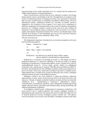 288 
D. Enhancing Group and Societal Outcomes 
large percentage of the world’s population lives in a manner that far surpasses the 
wildest utopian fantasies of former generations. 
There is good reason to believe that the next industrial revolution will change 
human history at least as profoundly as the first. The application of computers to the 
control of industrial processes is bringing into being a new generation of machines 
that can create wealth largely or completely unassisted by human beings. The next 
industrial revolution, sometimes referred to as the robot revolution, has been 
triggered by the invention of the computer. It is based on the substitution of 
electronic computation for the human brain in the control of machines and industrial 
processes. As intelligent machine systems become more and more skilled and 
numerous in the production process, productivity will rise and the cost of labor, 
capital, and material will spiral downward. This will have a profound impact on the 
structure of civilization. It will undoubtedly give rise to new social class structures 
and new political and economic institutions (Albus 1976). 
The Role of Productivity 
The fundamental importance of productivity on economic prosperity can be seen 
from the following equation: 
Output = Productivity x Input 
where 
Input = labor + capital + raw materials 
and 
Productivity = the efficiency by which the input of labor, capital, 
and raw material is transformed into output product 
Productivity is a function of knowledge and skill, i.e., technology. Growth in 
productivity depends on improved technology. The rapid growth in computer 
technology has produced an unexpectedly rapid increase in productivity that has 
confounded predictions of slow economic growth made by establishment 
economists only a decade ago (Symposia 1988; Bluestone and Harrison 2000). In 
the future, the introduction of truly intelligent machines could cause productivity to 
grow even faster. Given only conservative estimates of growth in computer power, 
unprecedented rates of productivity growth could become the norm as intelligent 
machines become pervasive in the productive process. 
Intelligent systems have the potential to produce significant productivity 
improvements in many sectors of the economy, both in the short term and in the 
long term. Already, computer-controlled machines routinely perform economically 
valuable tasks in manufacturing, construction, transportation, business, 
communications, entertainment, education, waste management, hospital and nursing 
support, physical security, agriculture and food processing, mining and drilling, and 
undersea and planetary exploration. 
As intelligent systems become widespread and inexpensive, productivity will 
grow and the rate of wealth production will increase. Intelligent machines in 
manufacturing and construction will increase the stock of wealth and reduce the cost 
of material goods and services. Intelligent systems in health care will improve 
services and reduce costs for the sick and elderly. Intelligent systems could make 
 