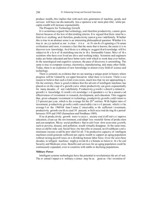 290 
D. Enhancing Group and Societal Outcomes 
produce wealth, this implies that with each new generation of machine, goods, and 
services will become dramatically less expensive and more plentiful, while per 
capita wealth will increase exponentially. 
The Prospects for Technology Growth 
It is sometimes argued that technology, and therefore productivity, cannot grow 
forever because of the law of diminishing returns. It is argued that there must be a 
limit to everything, and therefore, productivity cannot grow indefinitely. Whether 
this is true in an abstract sense is an interesting philosophical question. Whether it is 
true in any practical sense is clear: it is not. From the beginning of human 
civilization until now, it remains a fact that the more that is known, the easier it is to 
discover new knowledge. And there is nothing to suggest that knowledge will be 
subject to the law of diminishing returns in the foreseeable future. Most of the 
scientists who have ever lived are alive and working today. Scientists and engineers 
today are better educated and have better tools with which to work than ever before. 
In the neurological and cognitive sciences, the pace of discovery is astonishing. The 
same is true in computer science, electronics, manufacturing, and many other fields. 
Today, there is an explosion of new knowledge in almost every field of science and 
technology. 
There is certainly no evidence that we are nearing a unique point in history where 
progress will be limited by an upper bound on what there is to know. There is no 
reason to believe that such a limit even exists, much less that we are approaching it. 
On the contrary, there is good evidence that the advent of intelligent machines has 
placed us on the cusp of a growth curve where productivity can grow exponentially 
for many decades, if not indefinitely. Productivity growth is directly related to 
growth in knowledge. Growth in knowledge is dependent on the amount and 
effectiveness of investment in research, development, and education. This suggests 
that, given adequate investment in technology, productivity growth could return to 
2.5 percent per year, which is the average for the 20th century. With higher rates of 
investment, productivity growth could conceivably rise to 4 percent, which is the 
average for the 1960-68 time frame. Conceivably, with sufficient investment, 
productivity growth could exceed 10 percent, which occurred during the period 
between 1939 and 1945 (Samuelson and Nordhaus 1989). 
If such productivity growth were to occur, society could afford to improve 
education, clean up the environment, and adopt less wasteful forms of production 
and consumption. Many social problems that result from slow economic growth, 
such as poverty, disease, and pollution, would virtually disappear. At the same time, 
taxes could be reduced, Social Security benefits increased, and healthcare and a 
minimum income could be provided for all. The productive capacity of intelligent 
machines could generate sufficient per capita wealth to support an aging population 
without raising payroll taxes on a shrinking human labor force. Over the next three 
decades, intelligent machines might provide the ultimate solution to the Social 
Security and Medicare crisis. Benefits and services for an aging population could be 
continuously expanded, even in countries with stable or declining populations. 
Military Power 
Intelligent systems technologies have the potential to revolutionize the art of war. 
The eventual impact on military science may be as great as the invention of 
 