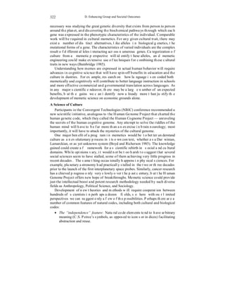 322 
D. Enhancing Group and Societal Outcomes 
necessary was studying the great genetic diversity that exists from person to person 
around the planet, and discovering the biochemical pathways through which each 
gene was expressed in the phenotypic characteristics of the individual. Comparable 
work will be required in cultural memetics. For any given cultural trait, there may 
exist a number of distinct alternatives, like alleles in biological genetics, the 
mutational forms of a gene. The characteristics of varied individuals are the complex 
result of different alleles interacting across numerous genes. Categorization of 
culture from a memetic perspective will identify these alleles, and memetic 
engineering could make extensive use of techniques for combining these cultural 
traits in new ways (Bainbridge 1985). 
Understanding how memes are expressed in actual human behavior will require 
advances in cognitive science that will have spin-off benefits in education and the 
culture industries. For example, research on how language is encoded both 
memetically and cognitively will contribute to better language instruction in schools 
and more effective commercial and governmental translation across languages. As 
in any major scientific endeavor, there may be a large number of unexpected 
benefits, but the gains we can identify now already more than justify the 
development of memetic science on economic grounds alone. 
A Science of Culture 
Participants in the Convergent Technologies (NBIC) conference recommended a 
new scientific initiative, analogous to the Human Genome Project that charted the 
human genetic code, which they called the Human Cognome Project — unraveling 
the secrets of the human cognitive genome. Any attempt to solve the riddles of the 
human mind will have to be far more than an exercise in brain neurology; most 
importantly, it will have to attack the mysteries of the cultural genome. 
One major benefit of a program in memetics would be to better understand 
culture as an evolutionary process in its own context, whether as a Darwinian, 
Lamarckian, or as yet unknown system (Boyd and Richerson 1985). The knowledge 
gained could create a framework for a scientific rebirth in social and cultural 
domains. While opinions vary, it would not be too harsh to suggest that several 
social sciences seem to have stalled, some of them achieving very little progress in 
recent decades. The same thing occasionally happens in physical sciences. For 
example, planetary astronomy had practically stalled in the two or three decades 
prior to the launch of the first interplanetary space probes. Similarly, cancer research 
has achieved progress only very slowly over the past century, but the Human 
Genome Project offers new hope of breakthroughs. Memetic science could provide 
just the intellectual boost and potent research methodology needed by such diverse 
fields as Anthropology, Political Science, and Sociology. 
Development of new theories and methods will require cooperation between 
hundreds of scientists in perhaps a dozen fields, so here with our limited 
perspectives we can suggest only a few of the possibilities. Perhaps there are a 
number of common features of natural codes, including both cultural and biological 
codes: 
• The “independence” feature: Natural code elements tend to have arbitrary 
meaning (C.S. Peirce’s symbols, as opposed to icons or indices) facilitating 
abstraction and reuse. 
 