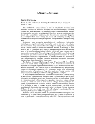 327 
E. NATIONAL SECURITY 
THEME E SUMMARY 
Panel: R. Asher, D.M. Etter, T. Fainberg, M. Goldblatt, C. Lau, J. Murday, W. 
Tolles, G. Yonas 
The fourth NBIC theme examines the ways in which the United States and 
modern civilization can meet the intelligence and defense challenges of the new 
century. In a world where the very nature of warfare is changing rapidly, national 
defense requires innovative technology that (a) projects power so convincingly that 
threats to the United States are deterred, (b) eliminates or minimizes the danger to 
U.S. warfighters from foe or friendly fire, and (c) reduces training costs by more 
than an order-of-magnitude through augmented reality and virtual reality teaching 
aids. 
Investment in convergent nanotechnology, biotechnology, information 
technology, and cognitive science is expected to result in innovative technologies 
that revolutionize many domains of conflict and peacekeeping. We are entering an 
era of network-centric combat and information warfare. Increasingly, combat 
vehicles will be uninhabited, and robots or other automated systems will take on 
some of the most hazardous missions. Effective training will make extensive use of 
augmented or virtual reality. Nanotechnology will offer reliable means for detecting 
and protecting against chemical and biological agents. Convergence of many 
technologies will enhance the performance of human warfighters and defenders, in 
part through monitoring health and instituting prophylaxis and through magnifying 
the mental and physical capabilities of personnel. 
The Defense Science and Technology Strategy (Department of Defense 2000) 
seeks to ensure that the warfighters today and tomorrow have superior and 
affordable technology to support their missions and to give them revolutionary war-winning 
capabilities. There is special focus on information assurance with emphasis 
on security; battlespace awareness with emphasis on sensor webs, miniaturized 
platforms, netted information, and cognitive readiness; force protection with 
emphasis on chemical/biological defense; and support for the warfighter. 
In the recent past, new technologies have dramatically enhanced American ability 
to both prepare for and execute military actions. By implementing advances in 
information technologies, sensors, and simulation, we have strengthened our ability 
to plan and conduct military operations, quickly design and produce military 
systems, and train our forces in more realistic settings. These technologies are 
central to greater battlefield awareness, enabling our forces to acquire large amounts 
of information, analyze it quickly, and communicate it to multiple users 
simultaneously for coordinated and precise action. As former Defense Secretary 
William J. Perry has noted, these are the technological breakthroughs that are 
“changing the face of war and how we prepare for war.” 
Numerous special programs, reports, and presentations address these goals. The 
Department of Defense has designated nanoscience as a strategic research area in 
order to accelerate the expected benefits (Murday 1999). Various conferences and 
 