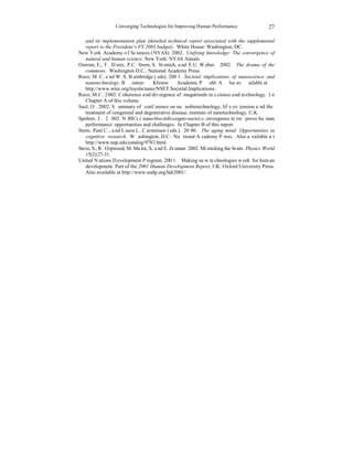 Converging Technologies for Improving Human Performance 
27 
and its implementation plan (detailed technical report associated with the supplemental 
report to the President’s FY 2003 budget). White House: Washington, DC. 
New York Academy of Sciences (NYAS). 2002. Unifying knowledge: The convergence of 
natural and human science. New York: NYAS Annals. 
Ostrom, E., T. Dietz, P.C. Stern, S. Stonich, and E.U. Weber. 2002. The drama of the 
commons. Washington D.C.: National Academy Press. 
Roco, M.C. and W.S. Bainbridge (eds). 2001. Societal implications of nanoscience and 
nanotechnology. Boston: Kluwer Academic Publ. Also available at 
http://www.wtec.org/loyola/nano/NSET.Societal.Implications. 
Roco, M.C. 2002. Coherence and divergence of megatrends in science and technology. In 
Chapter A of this volume. 
Saxl, O. 2002. Summary of conference on nanobiotechnology, life extension and the 
treatment of congenital and degenerative disease, institute of nanotechnology, U.K. 
Spohrer, J. 2002. NBICs (nano-bio-info-cogno-socio) convergence to improve human 
performance: opportunities and challenges. In Chapter B of this report. 
Stern, Paul C., and Laura L. Carstensen (eds.). 2000. The aging mind: Opportunities in 
cognitive research. Washington, D.C.: National Academy Press. Also available at 
http://www.nap.edu/catalog/9783.html. 
Steve, S., R. Orpwood, M. Malot, X, and E. Zrenner. 2002. Mimicking the brain. Physics World 
15(2):27-31. 
United Nations Development Program. 2001. Making new technologies work for human 
development. Part of the 2001 Human Development Report, UK: Oxford University Press. 
Also available at http://www.undp.org/hdr2001/. 
 