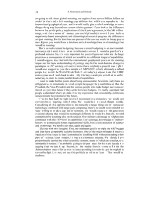 A. Motivation and Outlook 
38 
are going to talk about global warming, we ought to have several billion dollars set 
aside for the kind of climatology capabilities that will be comparable to the 
international geophysical year, and it would really give us the knowledge to move 
things a long way beyond our current relative guesses. If you look at the difference 
between the public policy implications of the Kyoto agreement, in the $40 trillion 
range, and the amount of money you could plausibly invest if you had an 
opportunity-based atmospheric and climatological research program, the differences 
are just stunning. For far less than one percent of the cost we would in theory pay to 
meet Kyoto, you would have a database and a knowledge base on climatology that 
would be stunning. 
That’s outside current budgeting, because current budgeting is an incremental-increase 
pork barrel; it is not an intellectual exercise. I would argue that’s a 
profound mistake. So, it’s very important for you to figure out what are the large 
projects as a consequence of which we would be in a different league of capabilities. 
I would suggest, too, that both the international geophysical year and its stunning 
impact on the basic understanding of geology may be the most decisive change in 
paradigms in 20th century, at least in terms that everybody agreed it was right. I 
would also suggest to you the example of ARPANET, which ultimately enabled 
people to invent the World Wide Web. For today’s purpose, take the NBIC 
convergence and work back to identify the large-scale projects that must be 
underway in order to create parallel kinds of capabilities. 
I want to make further points about being unreasonable. Scientists really have an 
obligation to communicate in vivid, simple language the possibilities so that the 
President, the Vice-President and the various people who make budget decisions are 
forced to reject that future if they settle for lower budgets. It’s really important that 
people understand what’s at stake. It is my experience that consistently, politicians 
underestimate the potential of the future. 
If we in fact had the right level of investment in aeronautics, we would not 
currently be competing with Airbus. We would be in two different worlds. 
Considering all the opportunities to dramatically change things out of nanoscale 
technology combined with large-scale computing, there’s no doubt in my mind if we 
were willing to make a capital investment, we would create a next-generation 
aviation industry that would be stunningly different. It would be, literally, beyond 
competition by anything else on the planet. Our military advantage in Afghanistan 
compared with the 1979 Soviet capabilities isn’t courage, knowledge of military 
history, or dramatically better organizational skills, but a direct function of science 
and technology. We need to say that, again and again. 
I’ll close with two thoughts. First, my minimum goal is to triple the NSF budget 
and then have comparable scalable increases. One of the major mistakes I made as 
Speaker of the House is that I committed to doubling NIH without including other 
parts of science. In retrospect, it was an enormous mistake. We should have 
proportionally carried the other scientific systems, many of which are smaller, to a 
substantial increase. I’m probably going to do penance for the next decade by 
arguing that we catch up. Second, in the media there is some talk that the 
Administration may offer cuts in science spending in order to get through this 
current budget. Let me just say this publicly as often as I can. That would be 
madness. 
 