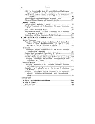 vi Contents 
NBIC for Homeland Defense: Chemical/Biological/Radiological/ 
Explosive (CBRE) Detection/Protection (J. Murday) ............................. 341 
Future Roles for Science and Technology in Counterterrorism 
(T. Fainberg)............................................................................................ 344 
Nanotechnology and the Department of Defense (C. Lau) .......................... 349 
Advanced Military Education and Training (J. Murday) ............................. 351 
Visionary Projects 
High-performance Warfighter (J. Murday) .................................................. 352 
Non-Drug Treatments for Enhancement of Human Performance 
(R. Asher) ................................................................................................ 355 
Brain-Machine Interface (R. Asher)............................................................. 357 
Nano-Bio-Info-Cogno as Enabling Technology for Uninhabited 
Combat Vehicles (C. Lau) ....................................................................... 359 
Data Linkage and Threat Anticipation Tool (T. Fainberg)........................... 361 
F. UNIFYING SCIENCE AND EDUCATION................................................. 363 
Theme F Summary 
Panel: D.L. Akins, Y. Bar-Yam, J.G. Batterson, A.H. Cohen, M.E. 
Gorman, M. Heller, J. Klein-Seetharaman, A.T. Pope, M.C. Roco, 
R. Reddy, W. Tolles, R.S. Williams, D. Zolandz .................................... 363 
Statements 
Combining the Social and the Nanotech: A Model for Converging 
Technologies (M.E. Gorman).................................................................. 367 
Breadth, Depth and Academic Nano-Niches (W. Tolles) ............................ 373 
Unifying Principles in Complex Systems (Y. Bar-Yam) ............................. 380 
Mind Over Matter in an Era of Convergent Technologies (D.L. Akins)...... 410 
Converging Technology and Education for Improving Human 
Performance (A.H. Cohen)...................................................................... 412 
Visionary Projects 
Converging Technologies: A K-12 Education Vision (J.G. Batterson, 
A.T. Pope) ............................................................................................... 416 
Expanding the Trading Zones for Convergent Technologies 
(M. Gorman)............................................................................................ 424 
Biological Language Modeling: Convergence of computational 
linguistics and biological chemistry (J. Klein-Seetharaman, R. 
Reddy) ..................................................................................................... 428 
APPENDICES 
A. List of Participants and Contributors ...................................................... 439 
B. Index of Authors......................................................................................... 445 
C. Index of Topics ........................................................................................... 457 
 