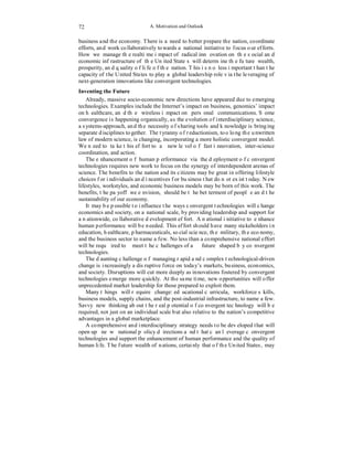 A. Motivation and Outlook 
72 
business and the economy. There is a need to better prepare the nation, coordinate 
efforts, and work collaboratively towards a national initiative to focus our efforts. 
How we manage the realtime impact of radical innovation on the social and 
economic infrastructure of the United States will determine the future wealth, 
prosperity, and quality of life of the nation. This is no less important than the 
capacity of the United States to play a global leadership role via the leveraging of 
next-generation innovations like convergent technologies. 
Inventing the Future 
Already, massive socio-economic new directions have appeared due to emerging 
technologies. Examples include the Internet’s impact on business, genomics’ impact 
on healthcare, and the wireless impact on personal communications. Some 
convergence is happening organically, as the evolution of interdisciplinary science, 
a systems-approach, and the necessity of sharing tools and knowledge is bringing 
separate disciplines together. The tyranny of reductionism, too long the unwritten 
law of modern science, is changing, incorporating a more holistic convergent model. 
We need to take this effort to a new level of fast innovation, inter-science 
coordination, and action. 
The enhancement of human performance via the deployment of convergent 
technologies requires new work to focus on the synergy of interdependent arenas of 
science. The benefits to the nation and its citizens may be great in offering lifestyle 
choices for individuals and incentives for business that do not exist today. New 
lifestyles, workstyles, and economic business models may be born of this work. The 
benefits, the payoff we envision, should be the betterment of people and the 
sustainability of our economy. 
It may be possible to influence the ways convergent technologies will change 
economics and society, on a national scale, by providing leadership and support for 
a nationwide, collaborative development effort. A national initiative to enhance 
human performance will be needed. This effort should have many stakeholders in 
education, healthcare, pharmaceuticals, social science, the military, the economy, 
and the business sector to name a few. No less than a comprehensive national effort 
will be required to meet the challenges of a future shaped by convergent 
technologies. 
The daunting challenge of managing rapid and complex technological-driven 
change is increasingly a disruptive force on today’s markets, business, economics, 
and society. Disruptions will cut more deeply as innovations fostered by convergent 
technologies emerge more quickly. At the same time, new opportunities will offer 
unprecedented market leadership for those prepared to exploit them. 
Many things will require change: educational curricula, workforce skills, 
business models, supply chains, and the post-industrial infrastructure, to name a few. 
Savvy new thinking about the real potential of convergent technology will be 
required, not just on an individual scale but also relative to the nation’s competitive 
advantages in a global marketplace. 
A comprehensive and interdisciplinary strategy needs to be developed that will 
open up new national policy directions and that can leverage convergent 
technologies and support the enhancement of human performance and the quality of 
human life. The future wealth of nations, certainly that of the United States, may 
 