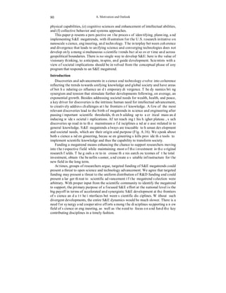 A. Motivation and Outlook 
80 
physical capabilities, (e) cognitive sciences and enhancement of intellectual abilities, 
and (f) collective behavior and systems approaches. 
This paper presents a perspective on the process of identifying, planning, and 
implementing S&E megatrends, with illustration for the U.S. research initiative on 
nanoscale science, engineering, and technology. The interplay between coherence 
and divergence that leads to unifying science and converging technologies does not 
develop only among simultaneous scientific trends but also over time and across 
geopolitical boundaries. There is no single way to develop S&E: here is the value of 
visionary thinking, to anticipate, inspire, and guide development. Scientists with a 
view of societal implications should be involved from the conceptual phase of any 
program that responds to an S&E megatrend. 
Introduction 
Discoveries and advancements in science and technology evolve into coherence 
reflecting the trends towards unifying knowledge and global society and have areas 
of both enduring confluence and temporary divergence. The dynamics bring 
synergism and tension that stimulate further developments following, on average, an 
exponential growth. Besides addressing societal needs for wealth, health, and peace, 
a key driver for discoveries is the intrinsic human need for intellectual advancement, 
to creatively address challenges at the frontiers of knowledge. A few of the most 
relevant discoveries lead to the birth of megatrends in science and engineering after 
passing important scientific thresholds, then building up to a critical mass and 
inducing wide societal implications. After reaching this higher plateau, such 
discoveries spread into the mainstream of disciplines and are assimilated into 
general knowledge. S&E megatrends always are traceable to human development 
and societal needs, which are their origin and purpose (Fig. A.16). We speak about 
both science and engineering, because engineering skills provide the tools to 
implement scientific knowledge and thus the capability to transform society. 
Funding a megatrend means enhancing the chance to support researchers moving 
into the respective field while maintaining most of the investment in the original 
research fields. The goals are to increase the research outcomes of the total 
investment, obtain the benefits sooner, and create a suitable infrastructure for the 
new field in the long term. 
At times, groups of researchers argue, targeted funding of S&E megatrends could 
present a threat to open science and technology advancement. We agree that targeted 
funding may present a threat to the uniform distribution of R&D funding and could 
present a larger threat to scientific advancement if the megatrend selection were 
arbitrary. With proper input from the scientific community to identify the megatrend 
to support, the primary purpose of a focused S&E effort at the national level is the 
big payoff in terms of accelerated and synergistic S&E development at the frontiers 
of science and at the interfaces between scientific disciplines. Without such 
divergent developments, the entire S&E dynamics would be much slower. There is a 
need for synergy and cooperative efforts among the disciplines supporting a new 
field of science or engineering, as well as the need to focus on and fund the key 
contributing disciplines in a timely fashion. 
 