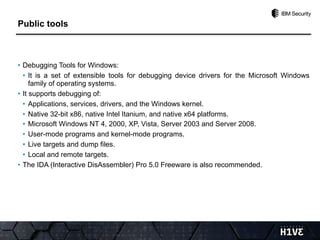• Debugging Tools for Windows:
• It is a set of extensible tools for debugging device drivers for the Microsoft Windows
family of operating systems.
• It supports debugging of:
• Applications, services, drivers, and the Windows kernel.
• Native 32-bit x86, native Intel Itanium, and native x64 platforms.
• Microsoft Windows NT 4, 2000, XP, Vista, Server 2003 and Server 2008.
• User-mode programs and kernel-mode programs.
• Live targets and dump files.
• Local and remote targets.
• The IDA (Interactive DisAssembler) Pro 5.0 Freeware is also recommended.
Public tools
 