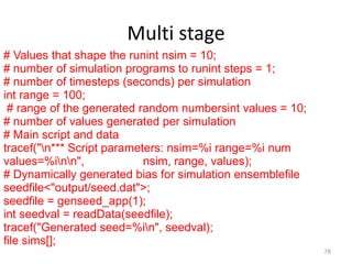Multi stage
78
# Values that shape the runint nsim = 10;
# number of simulation programs to runint steps = 1;
# number of timesteps (seconds) per simulation
int range = 100;
# range of the generated random numbersint values = 10;
# number of values generated per simulation
# Main script and data
tracef("n*** Script parameters: nsim=%i range=%i num
values=%inn", nsim, range, values);
# Dynamically generated bias for simulation ensemblefile
seedfile<"output/seed.dat">;
seedfile = genseed_app(1);
int seedval = readData(seedfile);
tracef("Generated seed=%in", seedval);
file sims[];
 