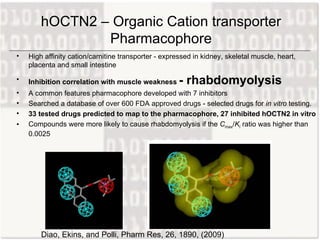 hOCTN2 – Organic Cation transporter Pharmacophore High affinity cation/carnitine transporter - expressed in kidney, skeletal muscle, heart, placenta and small intestine  Inhibition correlation with muscle weakness  - rhabdomyolysis A common features pharmacophore developed with 7  inhibitors Searched a database of over 600 FDA approved drugs - selected drugs for  in vitro  testing.  33 tested drugs predicted to map to the pharmacophore, 27 inhibited hOCTN2 in vitro Compounds were more likely to cause rhabdomyolysis if the  C max / K i  ratio was higher than 0.0025 Diao, Ekins, and Polli, Pharm Res, 26, 1890, (2009) 