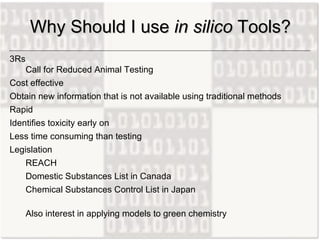 3Rs  Call for Reduced Animal Testing Cost effective Obtain new information that is not available using traditional methods Rapid Identifies toxicity early on Less time consuming than testing Legislation REACH  Domestic Substances List in Canada  Chemical Substances Control List in Japan Also interest in applying models to green chemistry Why Should I use  in silico  Tools? 