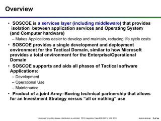Overview SOSCOE is  a services layer (including middleware)  that provides  isolation  between application services and Operating System (and Computer hardware) Makes Applications easier to develop and maintain, reducing life cycle costs SOSCOE provides a single development and deployment  environment for the Tactical Domain, similar to how Microsoft provides a total environment for the Enterprise/Operational Domain SOSCOE supports and aids all phases of Tactical software Applications: Development Operational Use Maintenance Product of a joint Army–Boeing technical partnership that allows for an Investment Strategy versus “all or nothing” use 