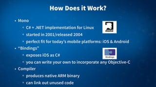 How Does it Work?
• Mono
C# + .NET implementation for Linux
started in 2001/released 2004
perfect fit for today’s mobile platforms: iOS & Android
• “Bindings”
exposes iOS as C#
you can write your own to incorporate any Objective-C
• Compiler
produces native ARM binary
can link out unused code

 