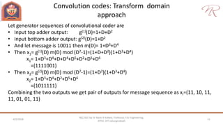 Convolution codes: Transform domain
approach
4/2/2018 15
NEC 602 by Dr Naim R Kidwai, Professor, F/o Engineering,
JETGI, (JIT Jahangirabad)
Let generator sequences of convolutional coder are
• Input top adder output: g(1)(D)=1+D+D2
• Input bottom adder output: g(2)(D)=1+D2
• And let message is 10011 then m(D)= 1+D3+D4
• Then x1= g(1)(D) m(D) mod (D7-1)=(1+D+D2)(1+D3+D4)
x1= 1+D3+D4+D+D4+D5+D2+D5+D6
=(1111001)
• Then x2= g(2)(D) m(D) mod (D7-1)=(1+D2)(1+D3+D4)
x2= 1+D3+D4+D2+D5+D6
=(1011111)
Combining the two outputs we get pair of outputs for message sequence as xi=(11, 10, 11,
11, 01, 01, 11)
 