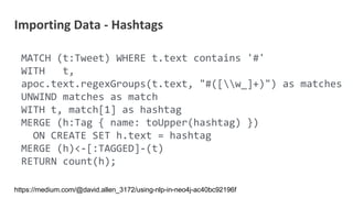 MATCH (t:Tweet) WHERE t.text contains '#'
WITH t,
apoc.text.regexGroups(t.text, "#([w_]+)") as matches
UNWIND matches as match
WITH t, match[1] as hashtag
MERGE (h:Tag { name: toUpper(hashtag) })
ON CREATE SET h.text = hashtag
MERGE (h)<-[:TAGGED]-(t)
RETURN count(h);
Importing Data - Hashtags
https://medium.com/@david.allen_3172/using-nlp-in-neo4j-ac40bc92196f
 