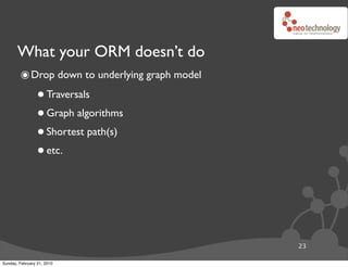What your ORM doesn’t do
        ๏ Drop down to underlying graph model
                 • Traversals
                 • Graph algorithms
                 • Shortest path(s)
                 • etc.



                                                23

Sunday, February 21, 2010
 