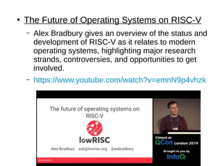 ●
The Future of Operating Systems on RISC-V
– Alex Bradbury gives an overview of the status and
development of RISC-V as it relates to modern
operating systems, highlighting major research
strands, controversies, and opportunities to get
involved.
– https://www.youtube.com/watch?v=emnN9p4vhzk
 