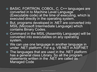 BASIC, FORTRON, COBOL, C, C++ languages are converted in to Machine Level Language (Executable code) at the time of executing, which is executed directly in the operating system.But, programs developed in .NET are converted into MSIL (Microsoft Intermediate Language) which contains Binary Codes.Command in the MSIL (Assembly Language) will be converted into executables on any operating system.We can use one language in another language in under .NET platform. For e.g. VB.NET in ASP.NETThe languages that are used in the .NET platform has a general class Library. So all the program statements written in the .NET are called as Managed Codehttp://www.livetolearn.in